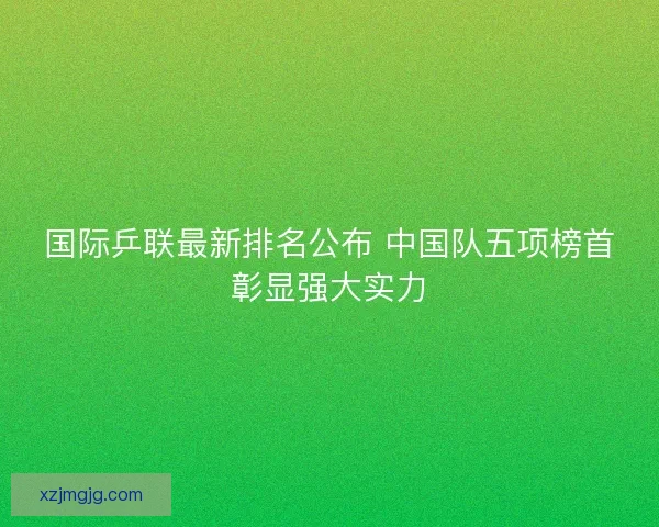 国际乒联最新排名公布 中国队五项榜首彰显强大实力 国际乒联最新排名公布 中国队五项榜首彰显强大实力
