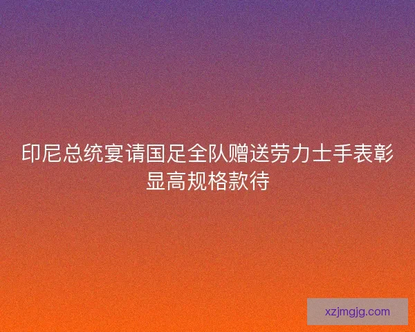 印尼总统宴请国足全队赠送劳力士手表彰显高规格款待